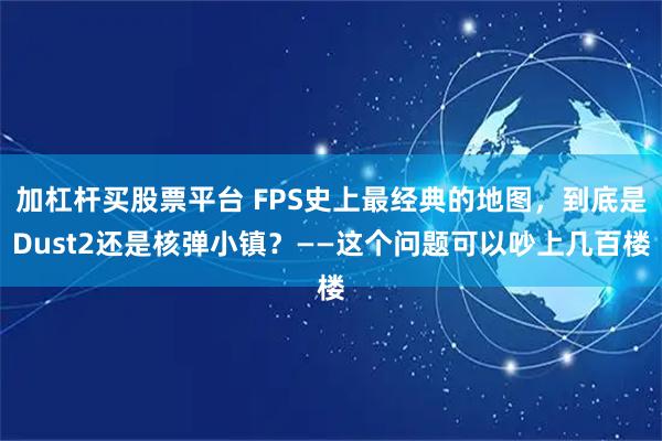 加杠杆买股票平台 FPS史上最经典的地图，到底是Dust2还是核弹小镇？——这个问题可以吵上几百楼