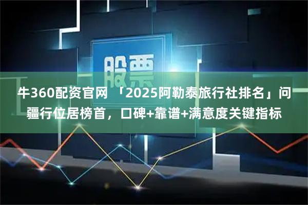 牛360配资官网 「2025阿勒泰旅行社排名」问疆行位居榜首，口碑+靠谱+满意度关键指标