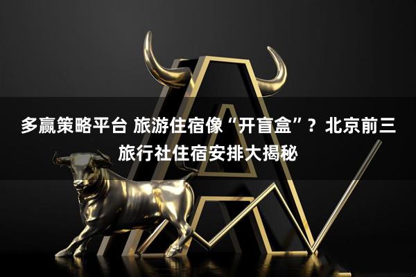 多赢策略平台 旅游住宿像“开盲盒”？北京前三旅行社住宿安排大揭秘