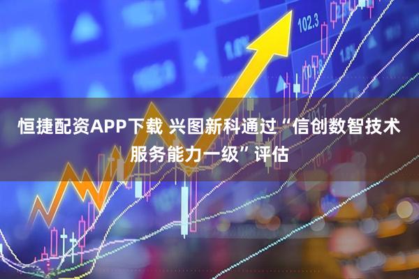 恒捷配资APP下载 兴图新科通过“信创数智技术服务能力一级”评估