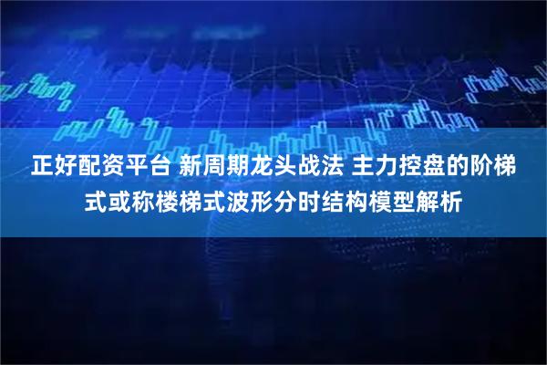 正好配资平台 新周期龙头战法 主力控盘的阶梯式或称楼梯式波形分时结构模型解析