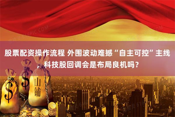 股票配资操作流程 外围波动难撼“自主可控”主线，科技股回调会是布局良机吗？