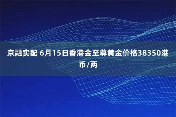 京融实配 6月15日香港金至尊黄金价格38350港币/两
