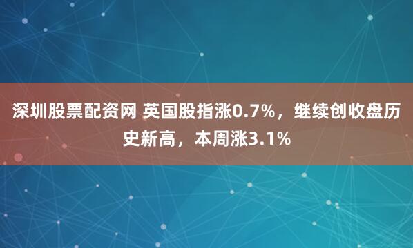 深圳股票配资网 英国股指涨0.7%，继续创收盘历史新高，本周涨3.1%