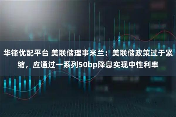 华锋优配平台 美联储理事米兰：美联储政策过于紧缩，应通过一系列50bp降息实现中性利率