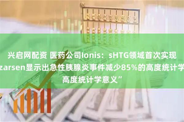 兴启网配资 医药公司Ionis:sHTG领域首次实现“Olezarsen显示出急性胰腺炎事件减少85%的高度统计学意义”