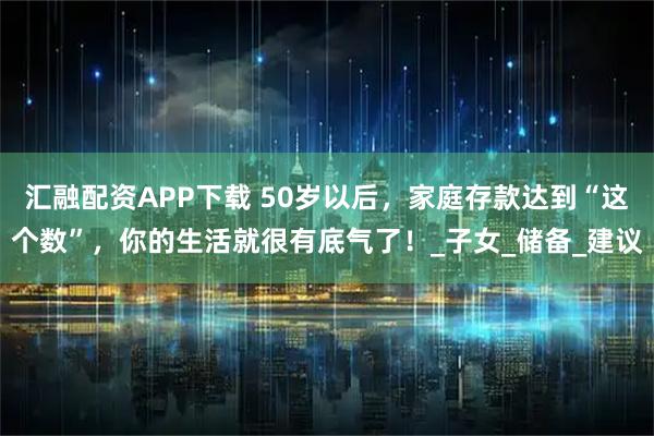 汇融配资APP下载 50岁以后，家庭存款达到“这个数”，你的生活就很有底气了！_子女_储备_建议