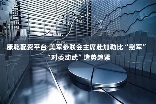 康乾配资平台 美军参联会主席赴加勒比“慰军” “对委动武”造势趋紧