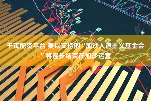 千茂配资平台 美以支持的“加沙人道主义基金会”将逐步结束在加沙运营