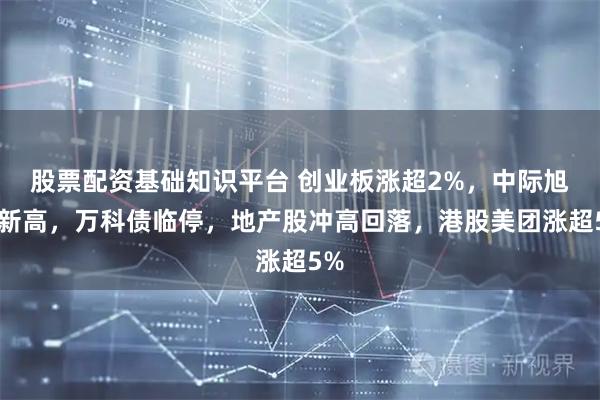 股票配资基础知识平台 创业板涨超2%，中际旭创新高，万科债临停，地产股冲高回落，港股美团涨超5%