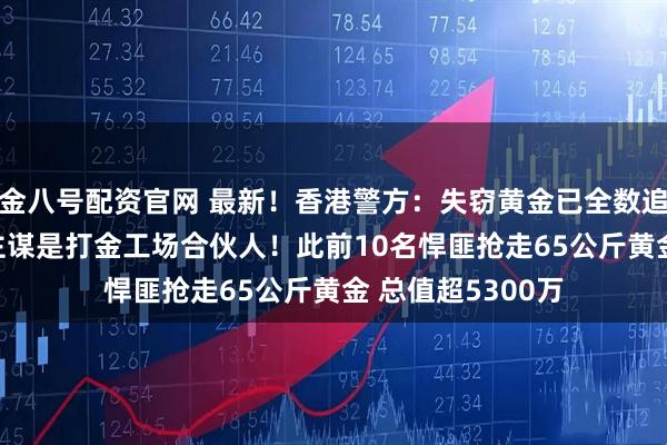 金八号配资官网 最新！香港警方：失窃黄金已全数追回 11人被捕！主谋是打金工场合伙人！此前10名悍匪抢走65公斤黄金 总值超5300万