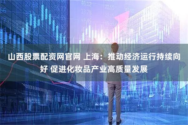 山西股票配资网官网 上海：推动经济运行持续向好 促进化妆品产业高质量发展
