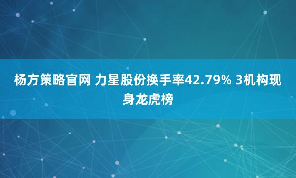 杨方策略官网 力星股份换手率42.79% 3机构现身龙虎榜