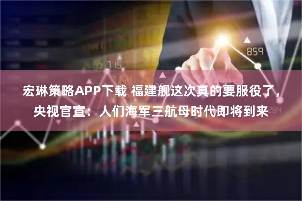 宏琳策略APP下载 福建舰这次真的要服役了，央视官宣：人们海军三航母时代即将到来