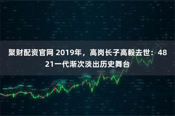 聚财配资官网 2019年，高岗长子高毅去世：4821一代渐次淡出历史舞台