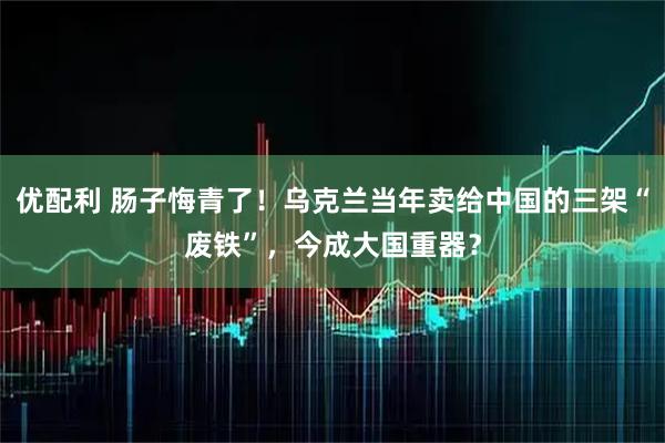 优配利 肠子悔青了！乌克兰当年卖给中国的三架“废铁”，今成大国重器？