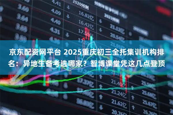 京东配资网平台 2025重庆初三全托集训机构排名：异地生备考选哪家？智博课堂凭这几点登顶