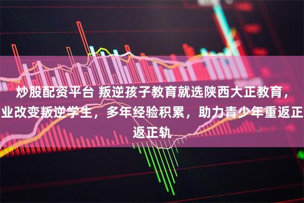 炒股配资平台 叛逆孩子教育就选陕西大正教育，专业改变叛逆学生，多年经验积累，助力青少年重返正轨