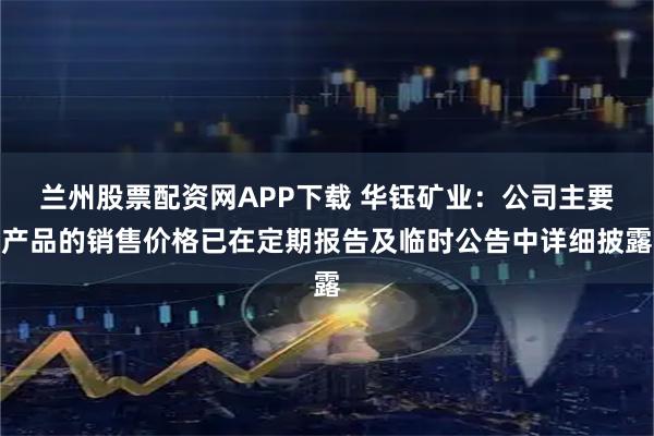 兰州股票配资网APP下载 华钰矿业：公司主要产品的销售价格已在定期报告及临时公告中详细披露