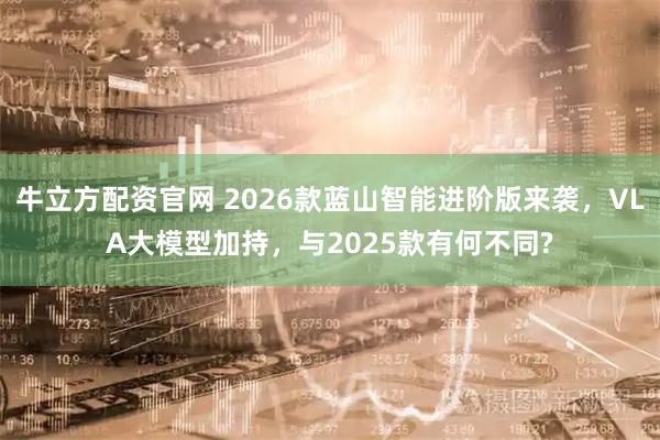 牛立方配资官网 2026款蓝山智能进阶版来袭，VLA大模型加持，与2025款有何不同?
