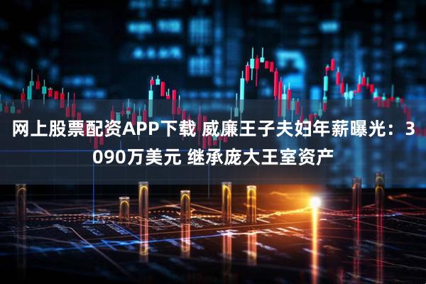 网上股票配资APP下载 威廉王子夫妇年薪曝光：3090万美元 继承庞大王室资产