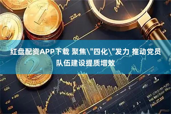 红盘配资APP下载 聚焦＂四化＂发力 推动党员队伍建设提质增效