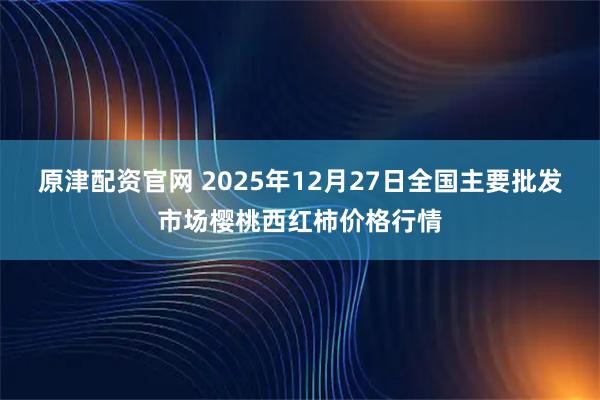 原津配资官网 2025年12月27日全国主要批发市场樱桃西红柿价格行情