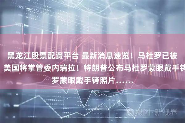 黑龙江股票配资平台 最新消息速览！马杜罗已被送抵纽约！美国将掌管委内瑞拉！特朗普公布马杜罗蒙眼戴手铐照片……