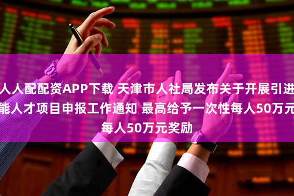 人人配配资APP下载 天津市人社局发布关于开展引进高技能人才项目申报工作通知 最高给予一次性每人50万元奖励