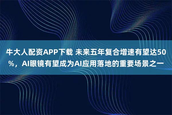 牛大人配资APP下载 未来五年复合增速有望达50%，AI眼镜有望成为AI应用落地的重要场景之一