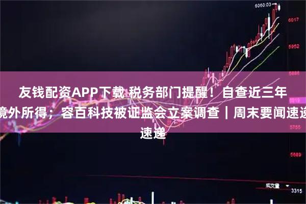 友钱配资APP下载 税务部门提醒！自查近三年境外所得；容百科技被证监会立案调查｜周末要闻速递