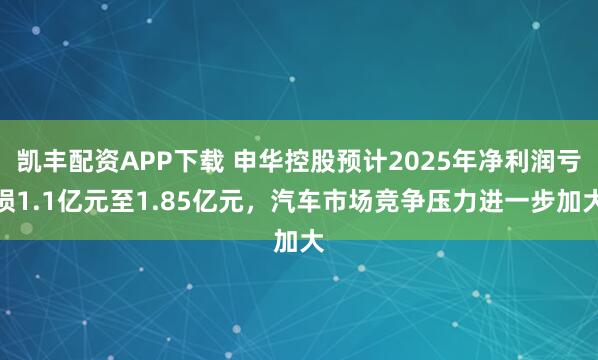 凯丰配资APP下载 申华控股预计2025年净利润亏损1.1亿元至1.85亿元，汽车市场竞争压力进一步加大