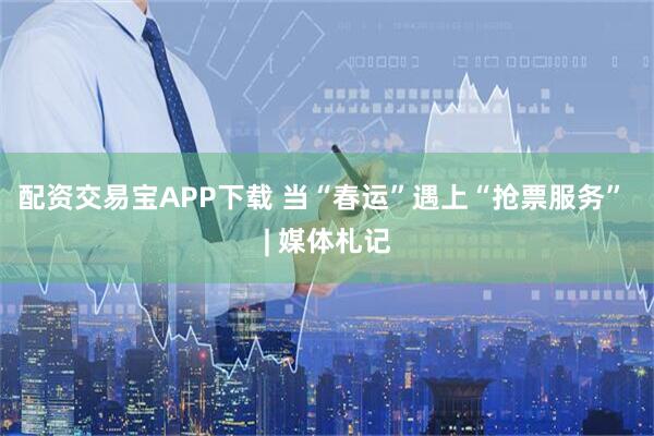 配资交易宝APP下载 当“春运”遇上“抢票服务” | 媒体札记