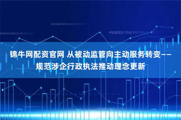 锦牛网配资官网 从被动监管向主动服务转变——规范涉企行政执法推动理念更新