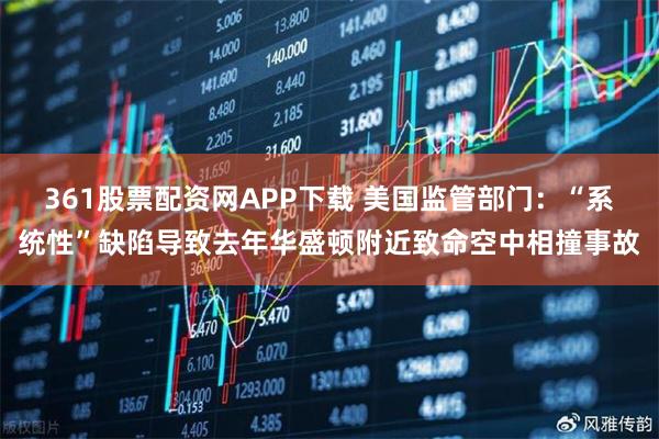 361股票配资网APP下载 美国监管部门：“系统性”缺陷导致去年华盛顿附近致命空中相撞事故