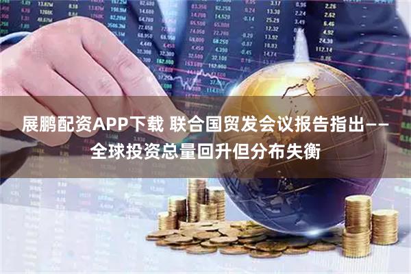 展鹏配资APP下载 联合国贸发会议报告指出——全球投资总量回升但分布失衡