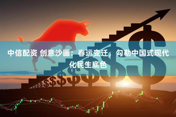 中信配资 创意沙画：春运变迁，勾勒中国式现代化民生底色