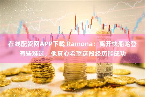 在线配资网APP下载 Ramona：离开快船哈登有些难过，他真心希望这段经历能成功