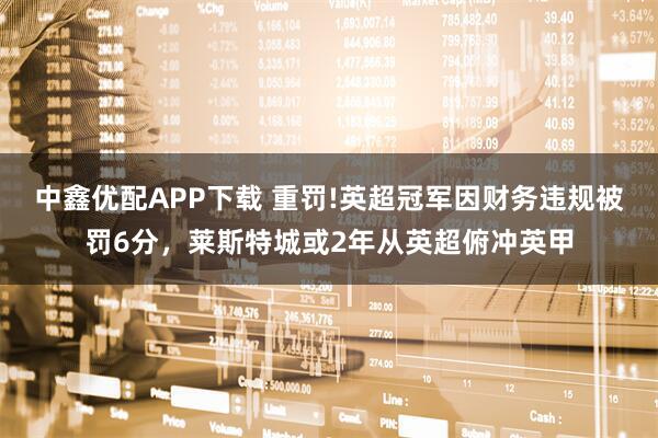 中鑫优配APP下载 重罚!英超冠军因财务违规被罚6分，莱斯特城或2年从英超俯冲英甲