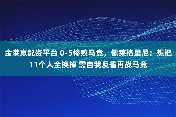 金港赢配资平台 0-5惨败马竞，佩莱格里尼：想把11个人全换掉 需自我反省再战马竞