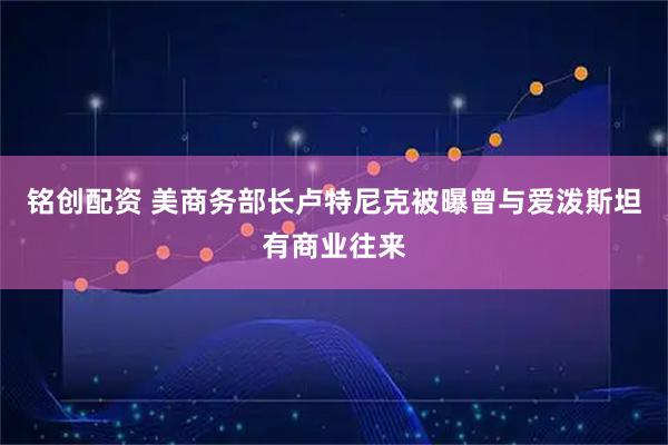 铭创配资 美商务部长卢特尼克被曝曾与爱泼斯坦有商业往来