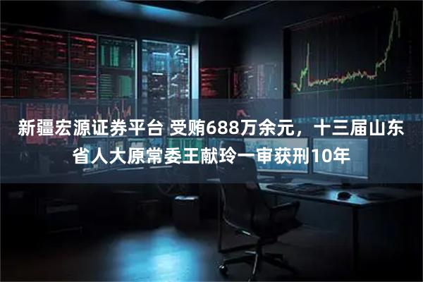 新疆宏源证券平台 受贿688万余元，十三届山东省人大原常委王献玲一审获刑10年