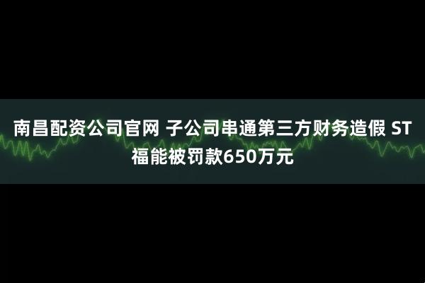 南昌配资公司官网 子公司串通第三方财务造假 ST福能被罚款650万元