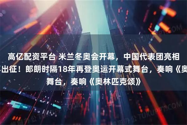 高亿配资平台 米兰冬奥会开幕，中国代表团亮相，谷爱凌再出征！郎朗时隔18年再登奥运开幕式舞台，奏响《奥林匹克颂》