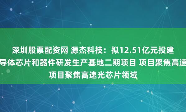 深圳股票配资网 源杰科技：拟12.51亿元投建光电通讯半导体芯片和器件研发生产基地二期项目 项目聚焦高速光芯片领域