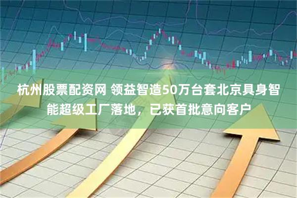 杭州股票配资网 领益智造50万台套北京具身智能超级工厂落地，已获首批意向客户