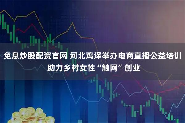 免息炒股配资官网 河北鸡泽举办电商直播公益培训 助力乡村女性“触网”创业