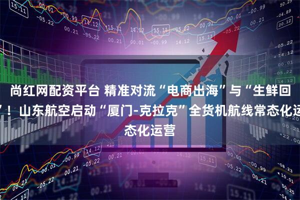 尚红网配资平台 精准对流“电商出海”与“生鲜回国”！山东航空启动“厦门-克拉克”全货机航线常态化运营