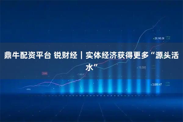 鼎牛配资平台 锐财经｜实体经济获得更多“源头活水”