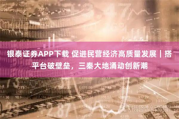 银泰证券APP下载 促进民营经济高质量发展｜搭平台破壁垒，三秦大地涌动创新潮